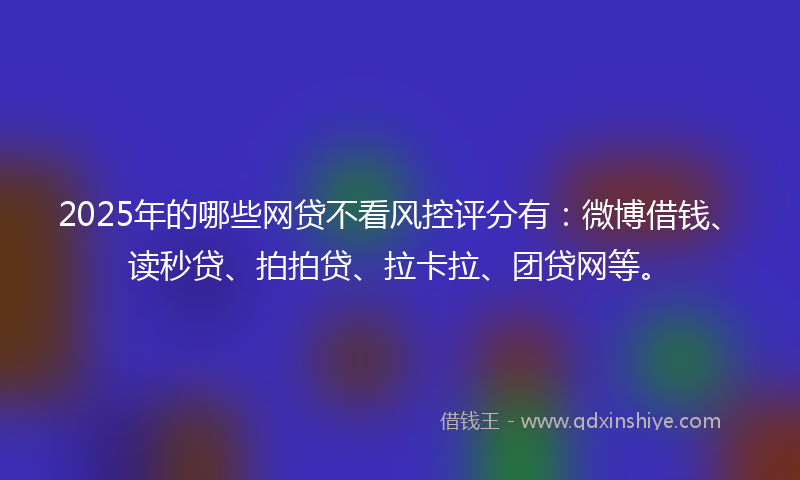 2025年的哪些网贷不看风控评分有：微博借钱、读秒贷、拍拍贷、拉卡拉、团贷网等。