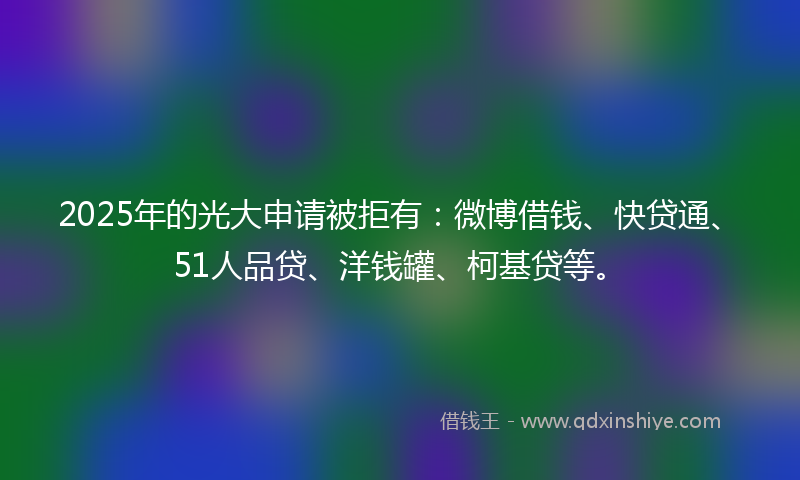 2025年的光大申请被拒有：微博借钱、快贷通、51人品贷、洋钱罐、柯基贷等。
