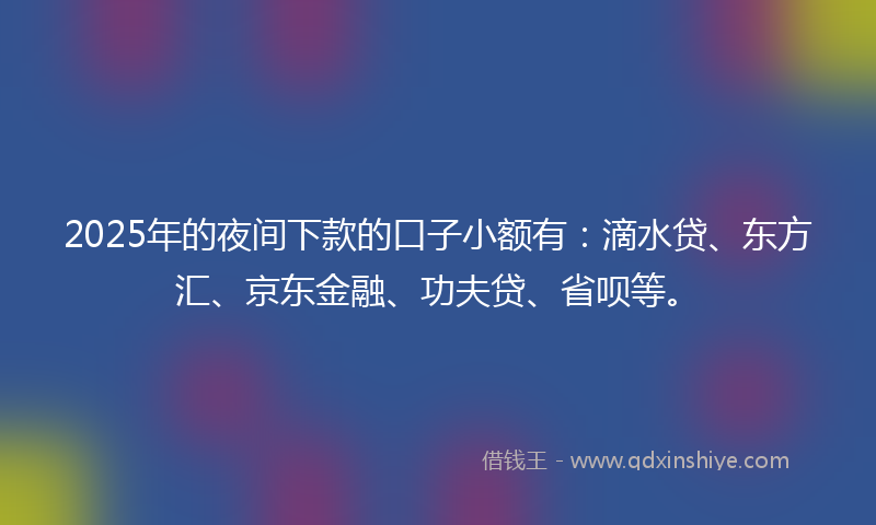 2025年的夜间下款的口子小额有：滴水贷、东方汇、京东金融、功夫贷、省呗等。
