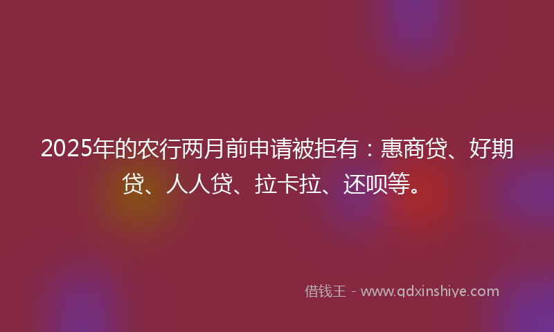 2025年的农行两月前申请被拒有：惠商贷、好期贷、人人贷、拉卡拉、还呗等。