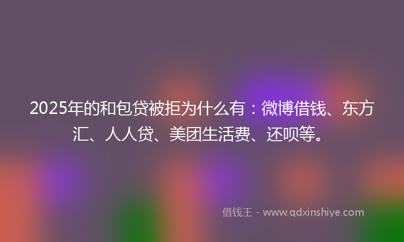 2025年的和包贷被拒为什么有：微博借钱、东方汇、人人贷、美团生活费、还呗等。