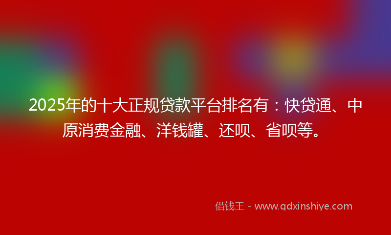 2025年的十大正规贷款平台排名有：快贷通、中原消费金融、洋钱罐、还呗、省呗等。