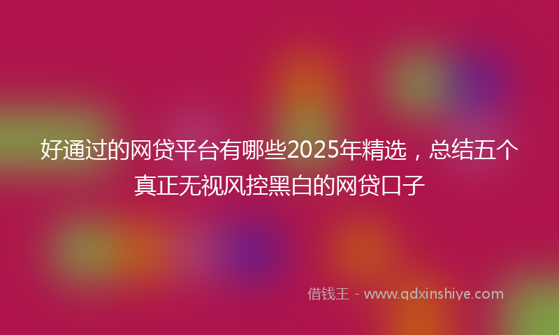 好通过的网贷平台有哪些2025年精选，总结五个真正无视风控黑白的网贷口子