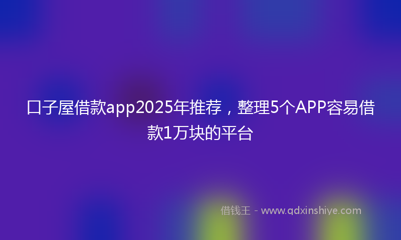 口子屋借款app2025年推荐，整理5个APP容易借款1万块的平台