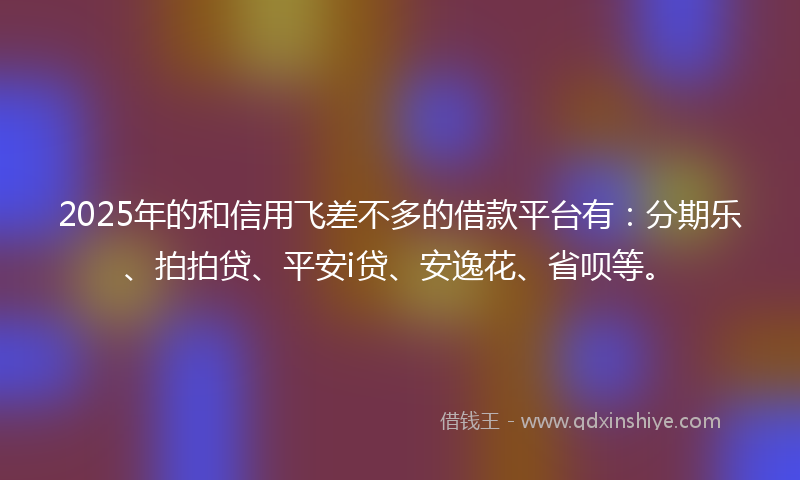 2025年的和信用飞差不多的借款平台有：分期乐、拍拍贷、平安i贷、安逸花、省呗等。