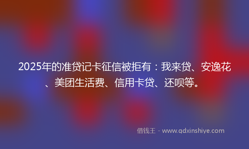 2025年的准贷记卡征信被拒有：我来贷、安逸花、美团生活费、信用卡贷、还呗等。