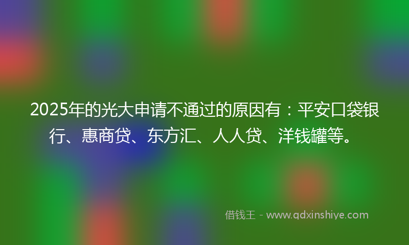 2025年的光大申请不通过的原因有：平安口袋银行、惠商贷、东方汇、人人贷、洋钱罐等。