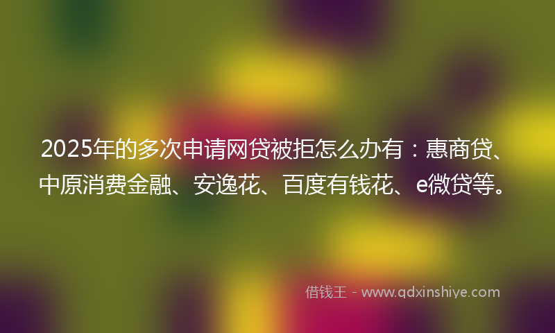 2025年的多次申请网贷被拒怎么办有：惠商贷、中原消费金融、安逸花、百度有钱花、e微贷等。