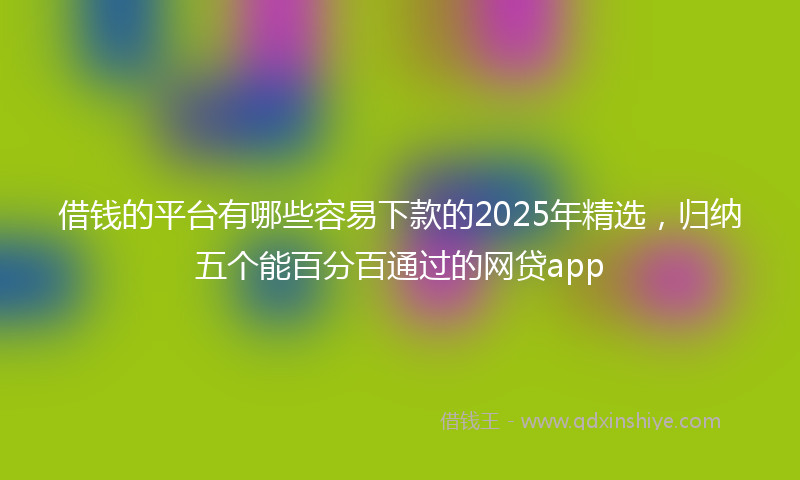 借钱的平台有哪些容易下款的2025年精选，归纳五个能百分百通过的网贷app
