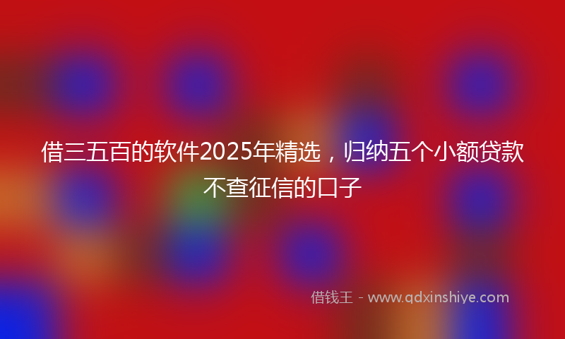 借三五百的软件2025年精选，归纳五个小额贷款不查征信的口子