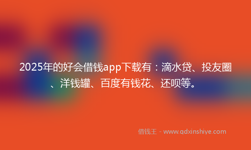 2025年的好会借钱app下载有：滴水贷、投友圈、洋钱罐、百度有钱花、还呗等。