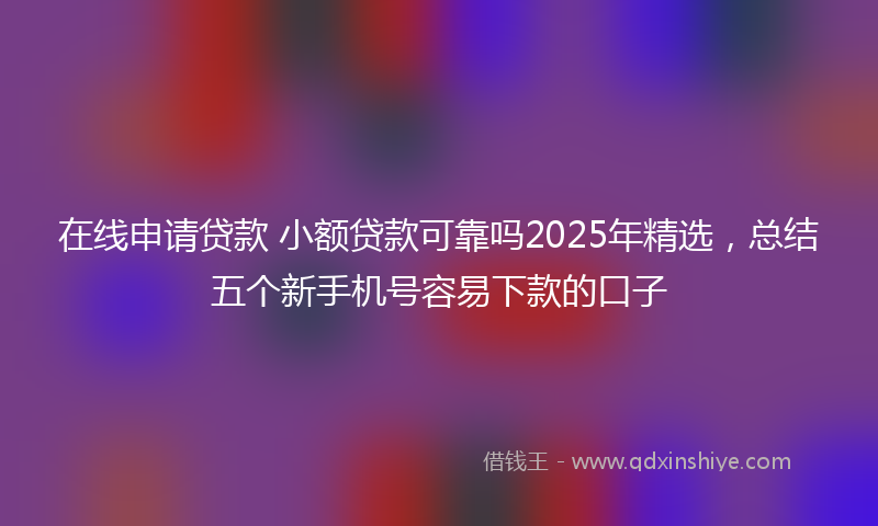 在线申请贷款 小额贷款可靠吗2025年精选，总结五个新手机号容易下款的口子
