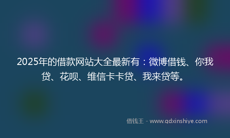 2025年的借款网站大全最新有：微博借钱、你我贷、花呗、维信卡卡贷、我来贷等。
