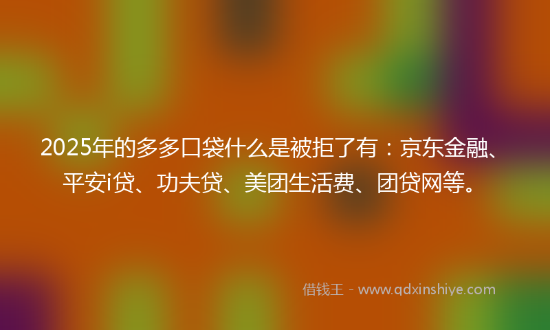 2025年的多多口袋什么是被拒了有：京东金融、平安i贷、功夫贷、美团生活费、团贷网等。