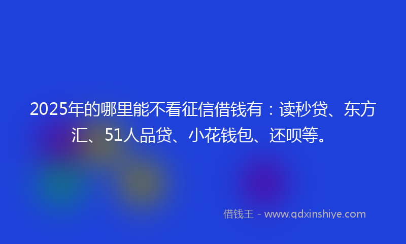 2025年的哪里能不看征信借钱有：读秒贷、东方汇、51人品贷、小花钱包、还呗等。