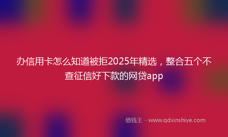 办信用卡怎么知道被拒2025年精选，整合五个不查征信好下款的网贷app