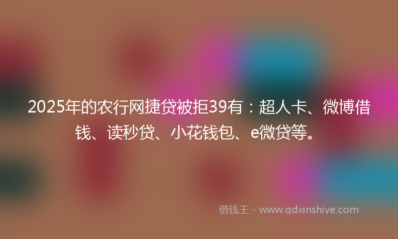 2025年的农行网捷贷被拒39有：超人卡、微博借钱、读秒贷、小花钱包、e微贷等。