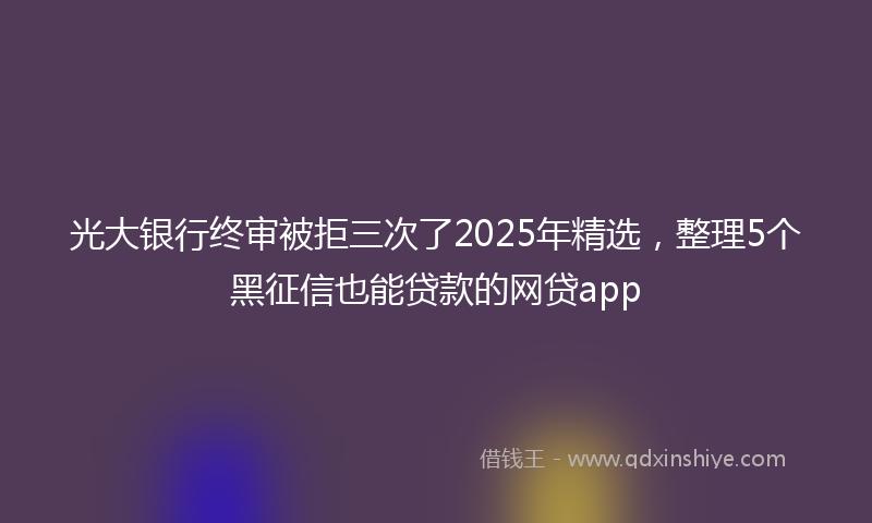 光大银行终审被拒三次了2025年精选，整理5个黑征信也能贷款的网贷app