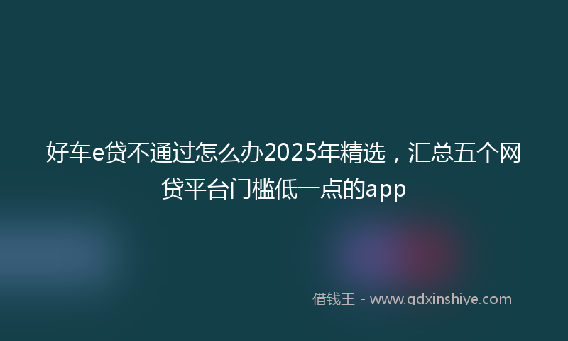好车e贷不通过怎么办2025年精选，汇总五个网贷平台门槛低一点的app
