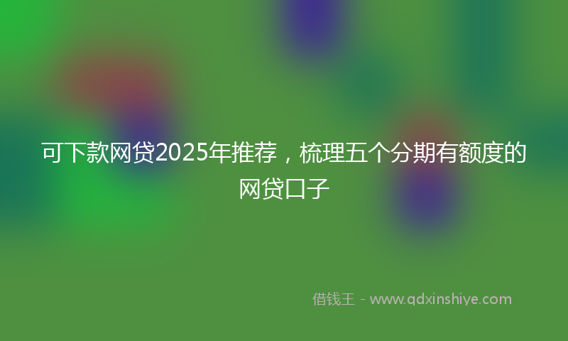 可下款网贷2025年推荐，梳理五个分期有额度的网贷口子