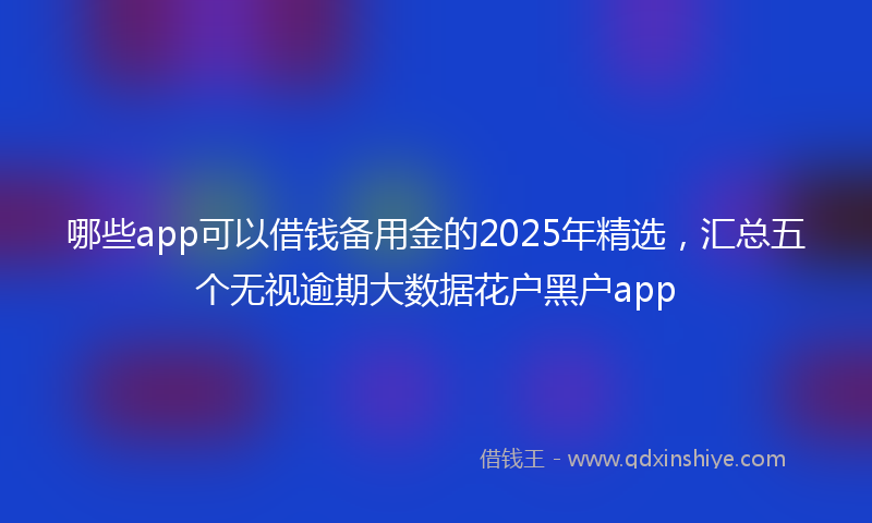 哪些app可以借钱备用金的2025年精选，汇总五个无视逾期大数据花户黑户app