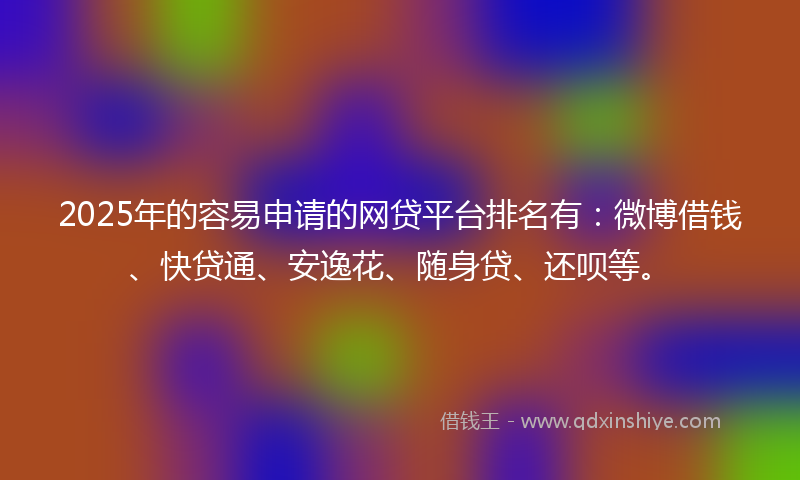 2025年的容易申请的网贷平台排名有：微博借钱、快贷通、安逸花、随身贷、还呗等。