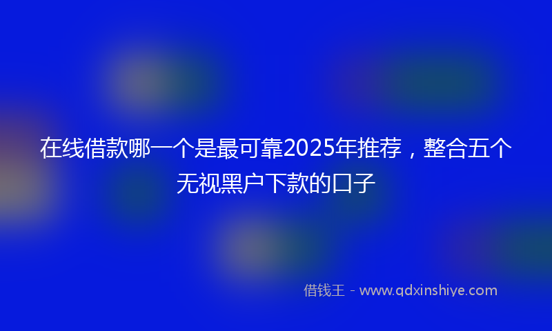 在线借款哪一个是最可靠2025年推荐，整合五个无视黑户下款的口子