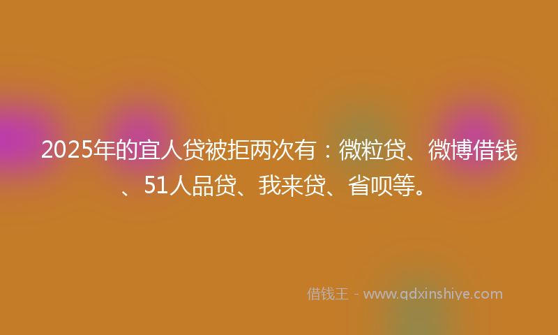 2025年的宜人贷被拒两次有：微粒贷、微博借钱、51人品贷、我来贷、省呗等。