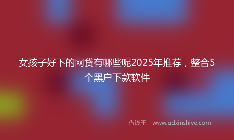 女孩子好下的网贷有哪些呢2025年推荐，整合5个黑户下款软件