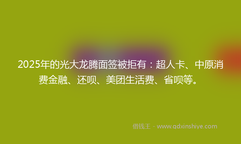 2025年的光大龙腾面签被拒有：超人卡、中原消费金融、还呗、美团生活费、省呗等。