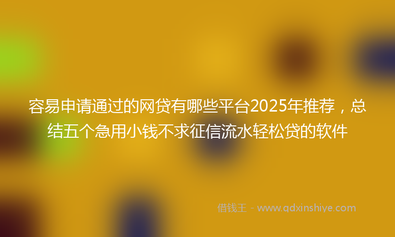 容易申请通过的网贷有哪些平台2025年推荐，总结五个急用小钱不求征信流水轻松贷的软件