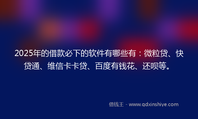 2025年的借款必下的软件有哪些有：微粒贷、快贷通、维信卡卡贷、百度有钱花、还呗等。