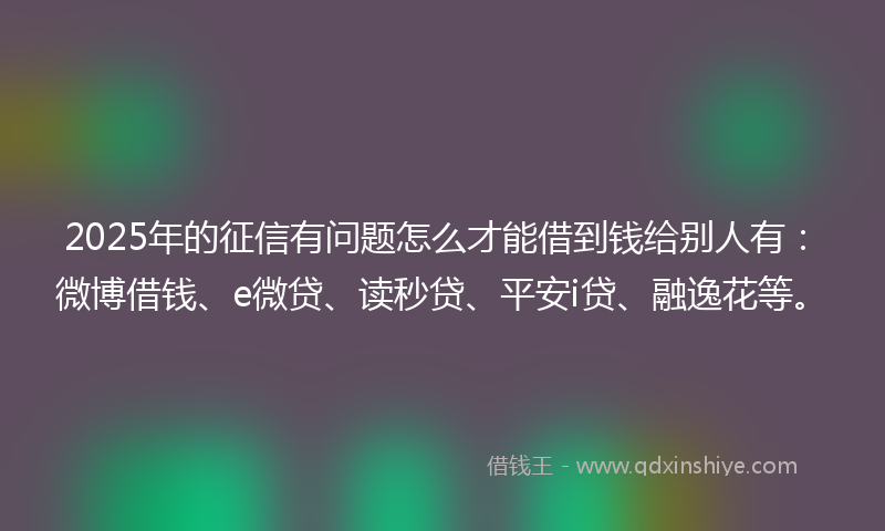 2025年的征信有问题怎么才能借到钱给别人有：微博借钱、e微贷、读秒贷、平安i贷、融逸花等。