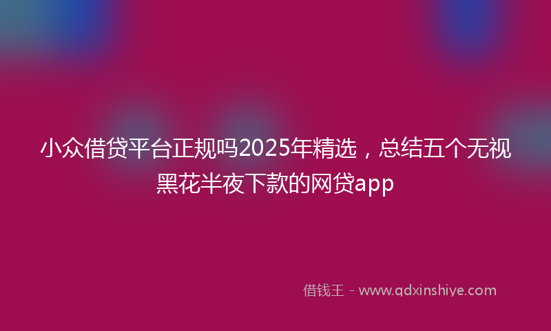 小众借贷平台正规吗2025年精选，总结五个无视黑花半夜下款的网贷app