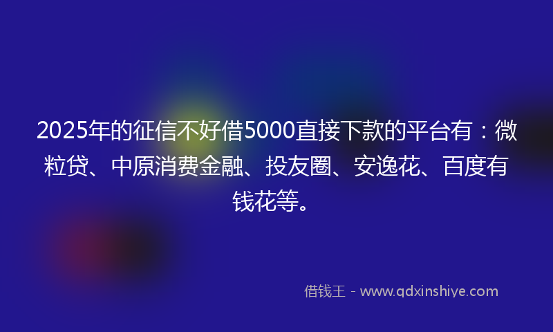 2025年的征信不好借5000直接下款的平台有：微粒贷、中原消费金融、投友圈、安逸花、百度有钱花等。