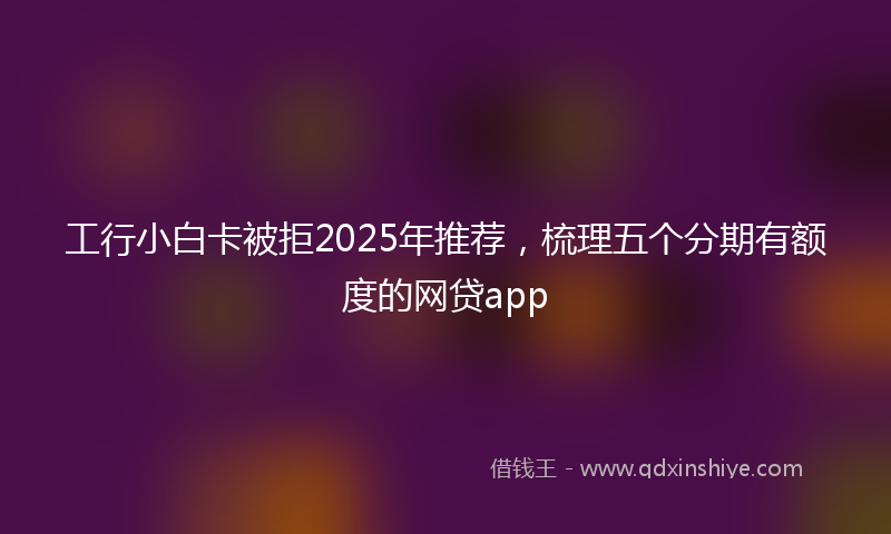 工行小白卡被拒2025年推荐，梳理五个分期有额度的网贷app