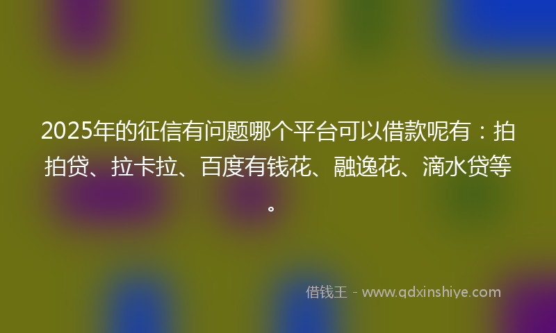 2025年的征信有问题哪个平台可以借款呢有：拍拍贷、拉卡拉、百度有钱花、融逸花、滴水贷等。