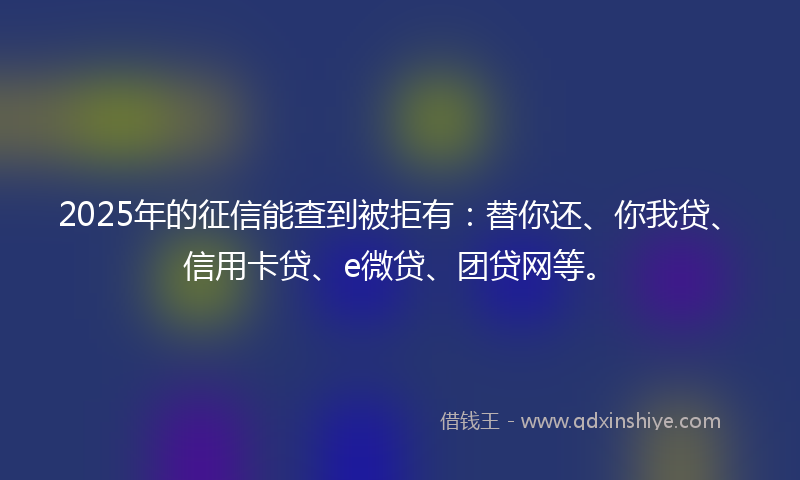 2025年的征信能查到被拒有：替你还、你我贷、信用卡贷、e微贷、团贷网等。