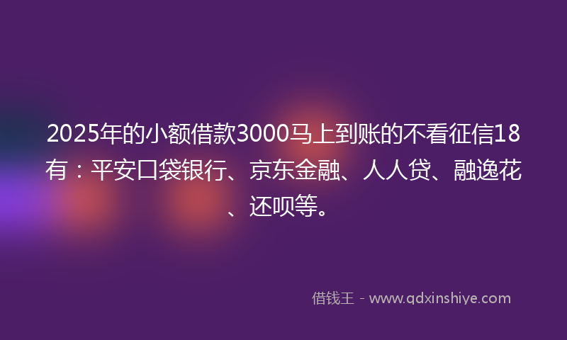 2025年的小额借款3000马上到账的不看征信18有：平安口袋银行、京东金融、人人贷、融逸花、还呗等。