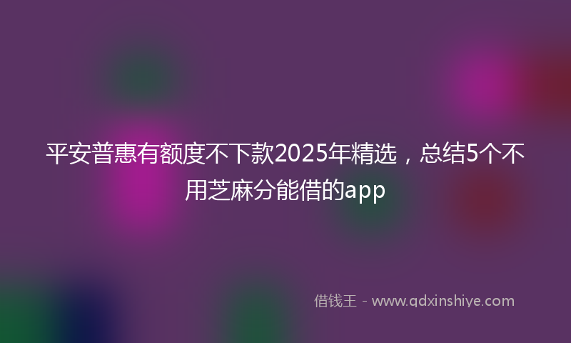 平安普惠有额度不下款2025年精选，总结5个不用芝麻分能借的app