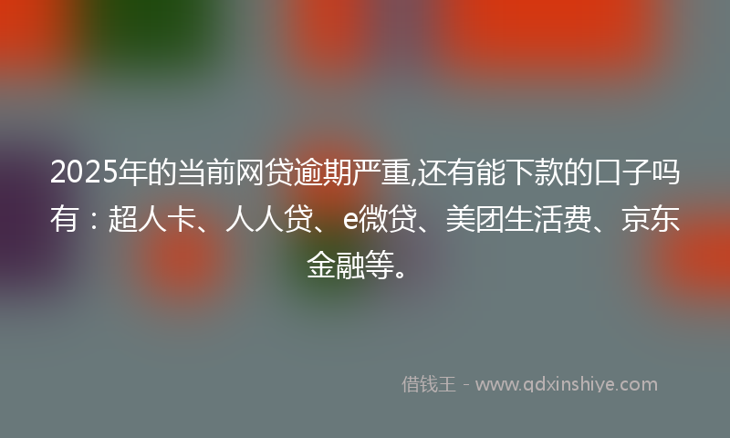 2025年的当前网贷逾期严重,还有能下款的口子吗有：超人卡、人人贷、e微贷、美团生活费、京东金融等。