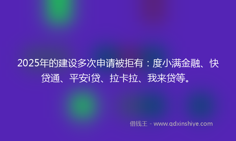 2025年的建设多次申请被拒有：度小满金融、快贷通、平安i贷、拉卡拉、我来贷等。