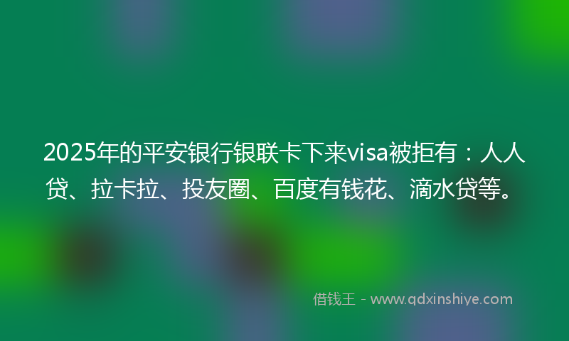 2025年的平安银行银联卡下来visa被拒有：人人贷、拉卡拉、投友圈、百度有钱花、滴水贷等。