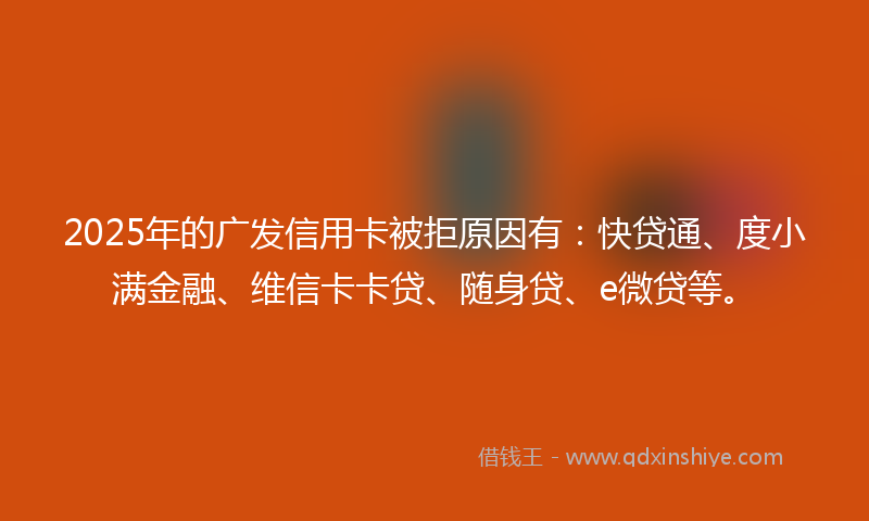 2025年的广发信用卡被拒原因有：快贷通、度小满金融、维信卡卡贷、随身贷、e微贷等。