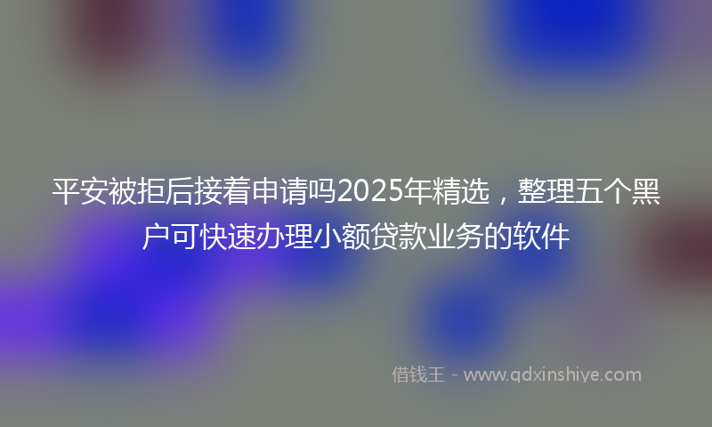 平安被拒后接着申请吗2025年精选，整理五个黑户可快速办理小额贷款业务的软件