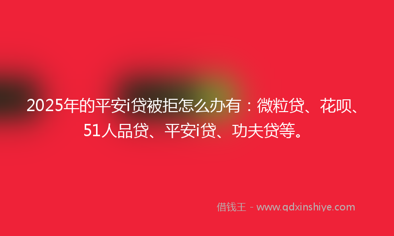 2025年的平安i贷被拒怎么办有：微粒贷、花呗、51人品贷、平安i贷、功夫贷等。