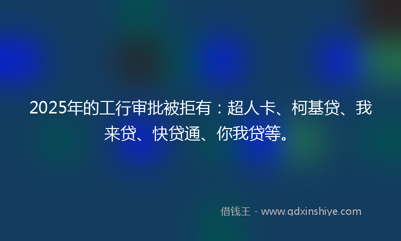 2025年的工行审批被拒有：超人卡、柯基贷、我来贷、快贷通、你我贷等。