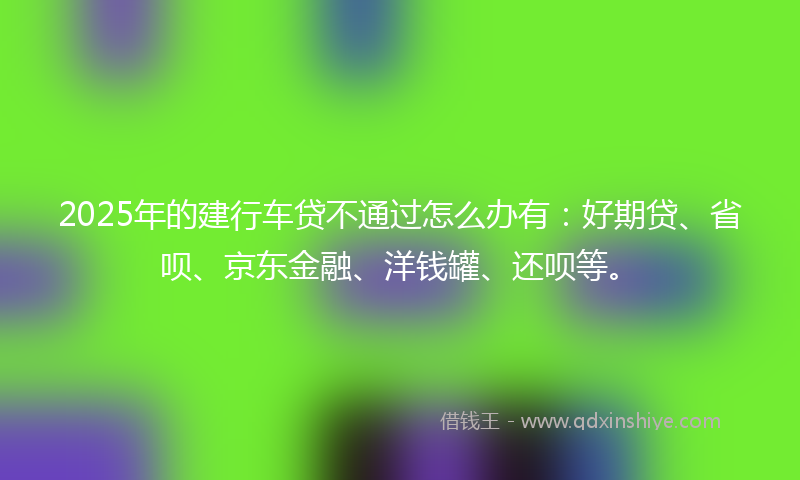 2025年的建行车贷不通过怎么办有：好期贷、省呗、京东金融、洋钱罐、还呗等。