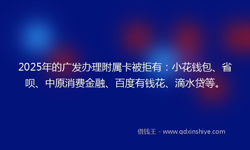 2025年的广发办理附属卡被拒有：小花钱包、省呗、中原消费金融、百度有钱花、滴水贷等。
