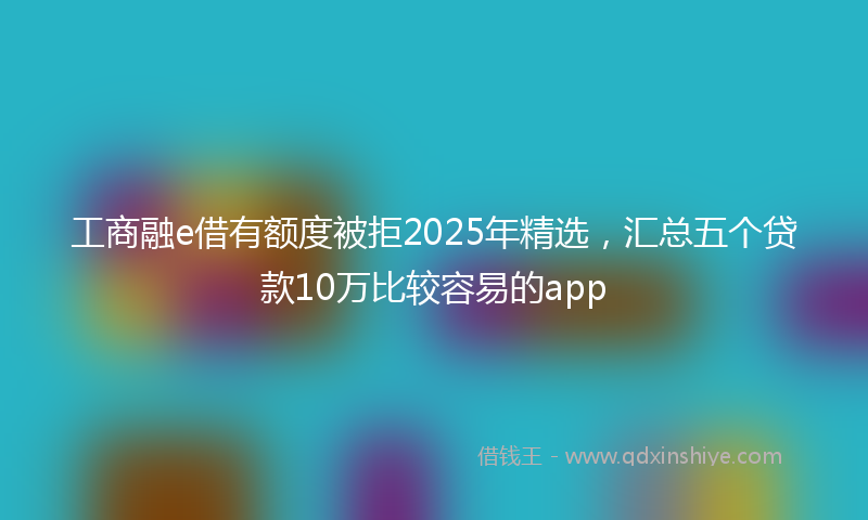 工商融e借有额度被拒2025年精选，汇总五个贷款10万比较容易的app